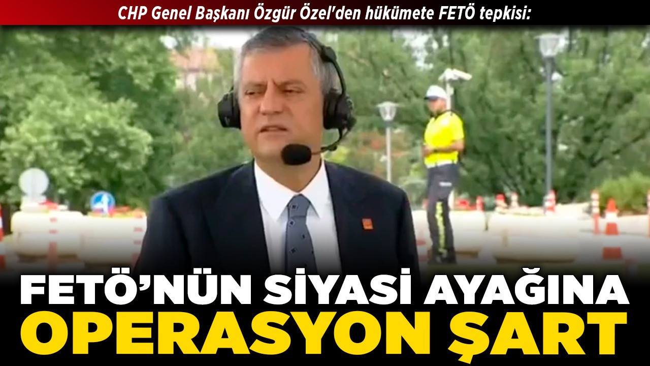 CHP Genel Başkanı Özgür Özel'den hükümete FETÖ tepkisi: FETÖ’nün siyasi ayağına operasyon şart