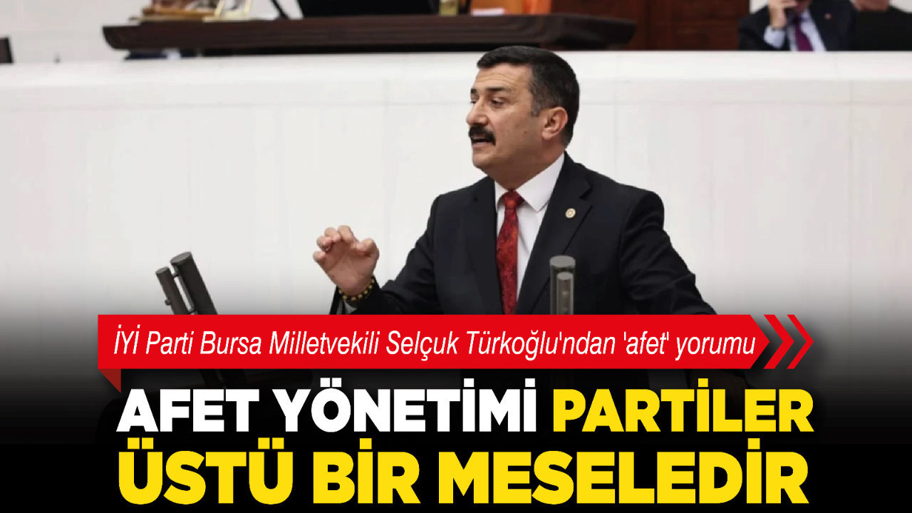 İYİ Parti Bursa Milletvekili Selçuk Türkoğlu'ndan 'afet' yorumu: "Afet yönetimi partiler üstü bir meseledir"