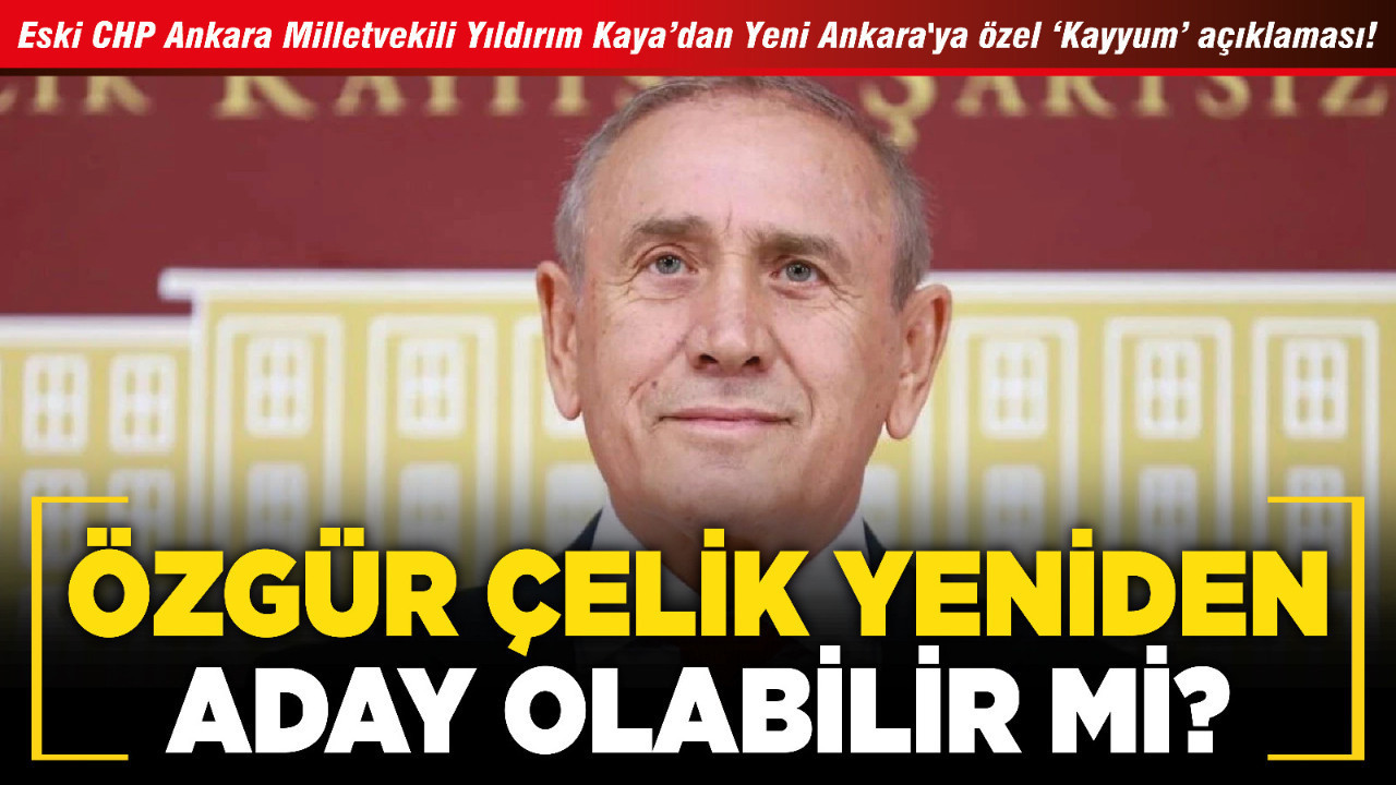 Eski CHP Ankara Milletvekili Yıldırım Kaya’dan Yeni Ankara'ya özel ‘Kayyum’ açıklaması! Özgür Çelik yeniden aday olabilir mi?