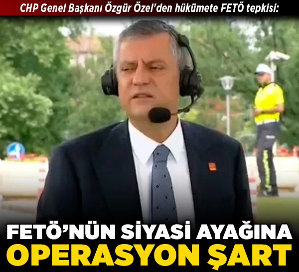 CHP Genel Başkanı Özgür Özel'den hükümete FETÖ tepkisi: FETÖ’nün siyasi ayağına operasyon şart